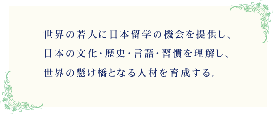 世界の若人に日本留学の機会を提供し、日本の文化・歴史・言語・習慣を理解し、世界の懸け橋となる人材を育成する。