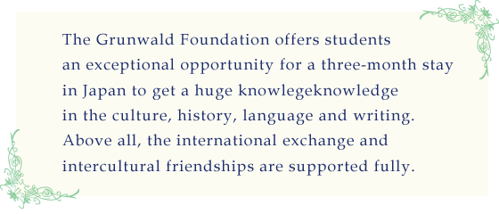 The Grünwald Foundation offers students an exceptional opportunity for a three-month stay in Japan to get a huge knowledge in the culture, history, language and writing.<br />
Above all, the international exchange and intercultural friendships are supported fully.