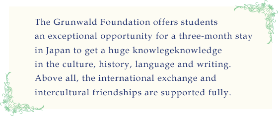 The Grünwald Foundation offers students an exceptional opportunity for a three-month stay in Japan to get a huge knowledge in the culture, history, language and writing.
Above all, the international exchange and intercultural friendships are supported fully.